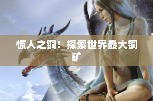 惊人之铜！探索世界最大铜矿