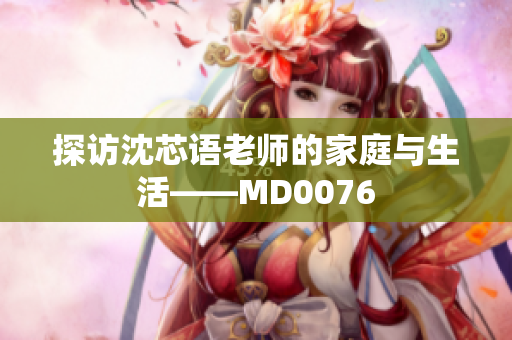 探访沈芯语老师的家庭与生活——MD0076