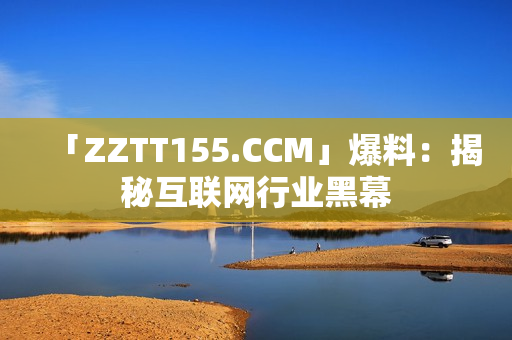 「ZZTT155.CCM」爆料：揭秘互联网行业黑幕
