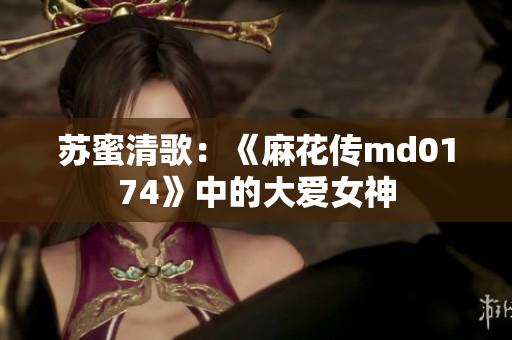 苏蜜清歌：《麻花传md0174》中的大爱女神