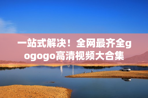 一站式解决！全网最齐全gogogo高清视频大合集