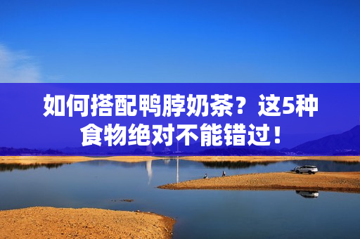 如何搭配鸭脖奶茶？这5种食物绝对不能错过！