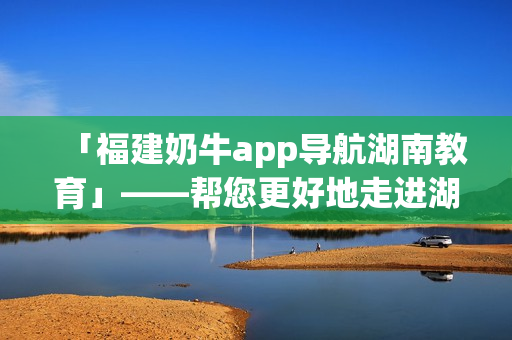 「福建奶牛app导航湖南教育」——帮您更好地走进湖南教育！