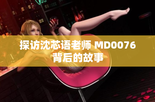 探访沈芯语老师 MD0076背后的故事
