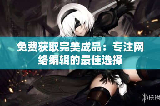 免费获取完美成品：专注网络编辑的最佳选择