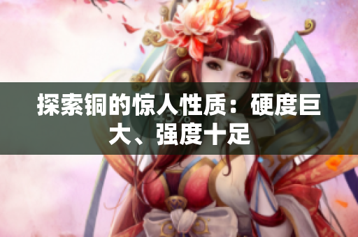 探索铜的惊人性质：硬度巨大、强度十足