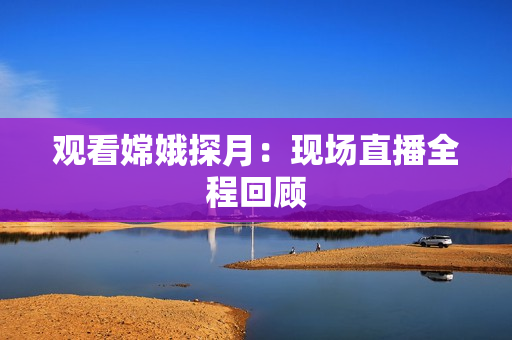 观看嫦娥探月：现场直播全程回顾