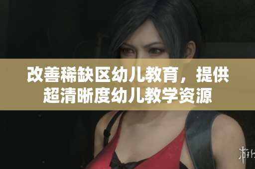 改善稀缺区幼儿教育，提供超清晰度幼儿教学资源