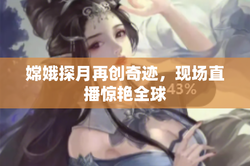 嫦娥探月再创奇迹，现场直播惊艳全球