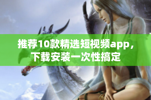 推荐10款精选短视频app，下载安装一次性搞定