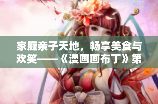 家庭亲子天地，畅享美食与欢笑——《漫画画布丁》第83话