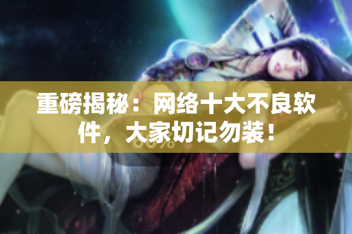 重磅揭秘：网络十大不良软件，大家切记勿装！