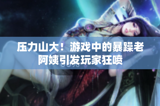 压力山大！游戏中的暴躁老阿姨引发玩家狂喷