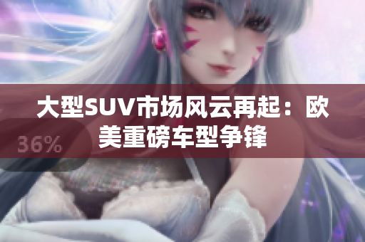 大型SUV市场风云再起：欧美重磅车型争锋