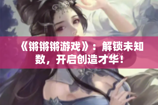 《锵锵锵游戏》：解锁未知数，开启创造才华！