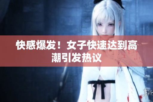 快感爆发！女子快速达到高潮引发热议