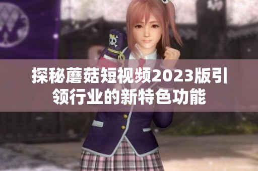 探秘蘑菇短视频2023版引领行业的新特色功能