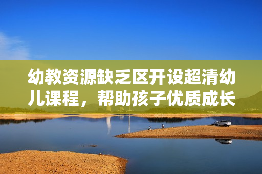幼教资源缺乏区开设超清幼儿课程，帮助孩子优质成长