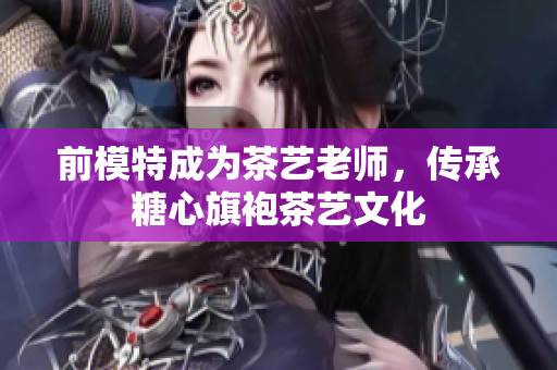 前模特成为茶艺老师，传承糖心旗袍茶艺文化