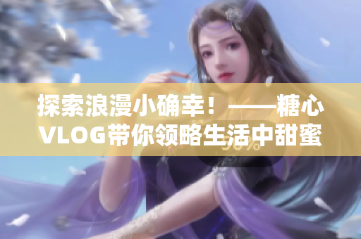 探索浪漫小确幸！——糖心VLOG带你领略生活中甜蜜滋味
