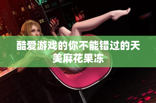 酷爱游戏的你不能错过的天美麻花果冻