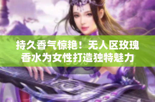 持久香气惊艳！无人区玫瑰香水为女性打造独特魅力