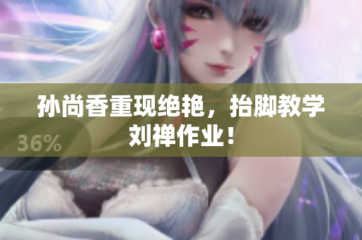 孙尚香重现绝艳，抬脚教学刘禅作业！