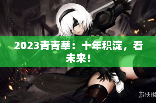 2023青青莘：十年积淀，看未来！