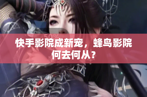 快手影院成新宠，蜂鸟影院何去何从？