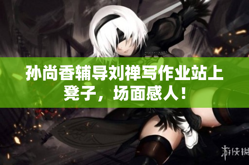 孙尚香辅导刘禅写作业站上凳子，场面感人！