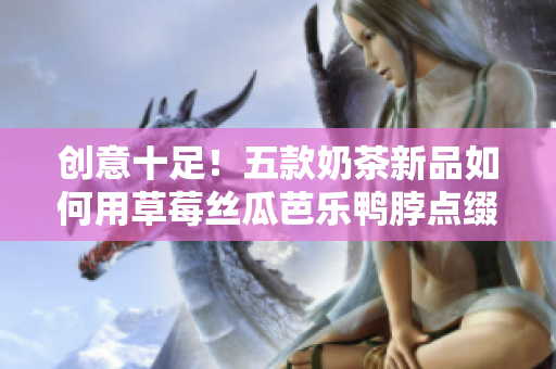 创意十足！五款奶茶新品如何用草莓丝瓜芭乐鸭脖点缀？