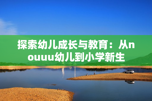 探索幼儿成长与教育：从nouuu幼儿到小学新生