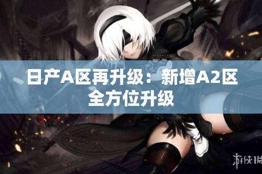 日产A区再升级：新增A2区全方位升级