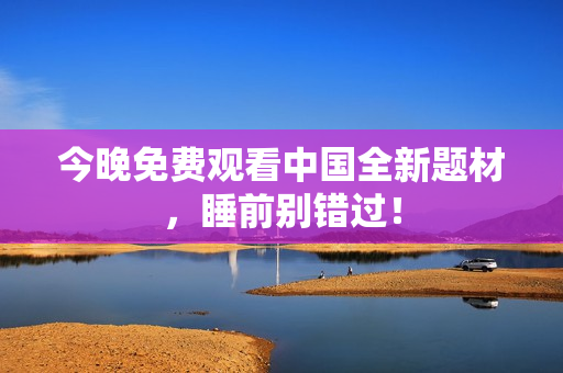 今晚免费观看中国全新题材，睡前别错过！