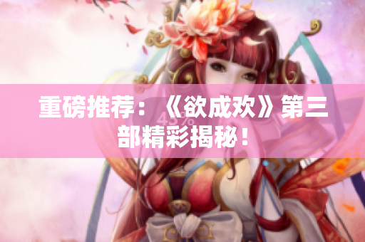 重磅推荐：《欲成欢》第三部精彩揭秘！