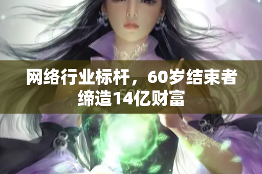 网络行业标杆，60岁结束者缔造14亿财富