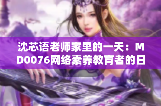沈芯语老师家里的一天：MD0076网络素养教育者的日常生活