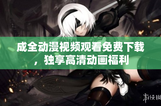 成全动漫视频观看免费下载，独享高清动画福利