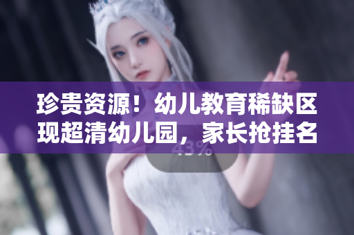 珍贵资源！幼儿教育稀缺区现超清幼儿园，家长抢挂名额