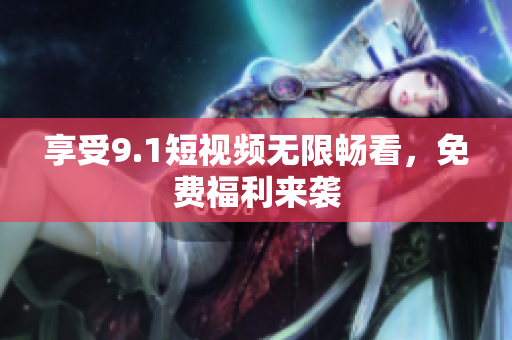 享受9.1短视频无限畅看，免费福利来袭