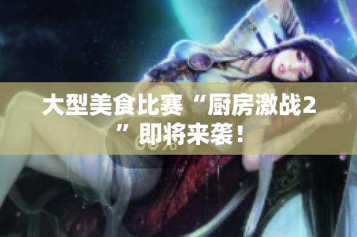 大型美食比赛“厨房激战2”即将来袭！