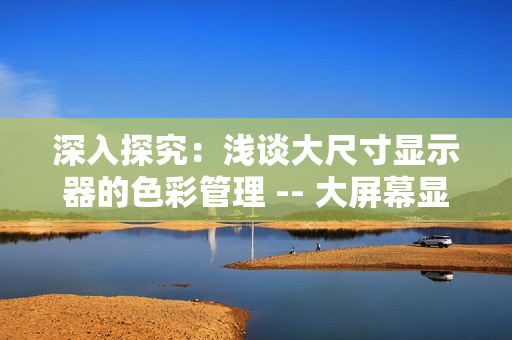 深入探究：浅谈大尺寸显示器的色彩管理 -- 大屏幕显示器色彩管理探究