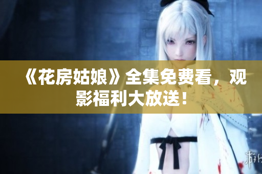 《花房姑娘》全集免费看，观影福利大放送！