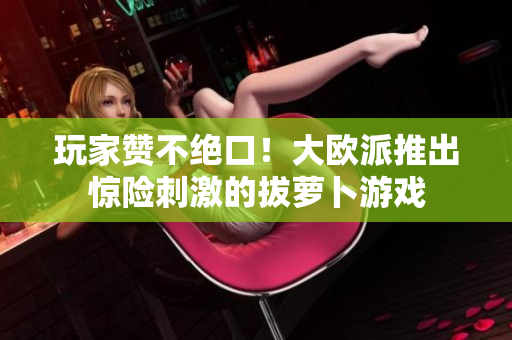 玩家赞不绝口！大欧派推出惊险刺激的拔萝卜游戏