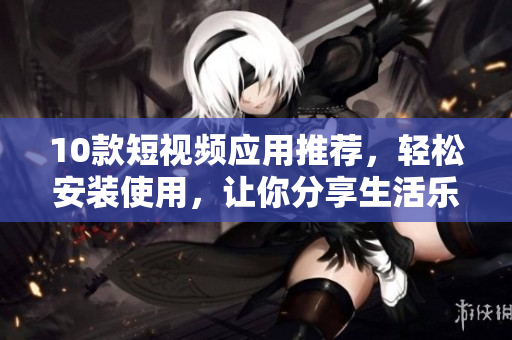 10款短视频应用推荐，轻松安装使用，让你分享生活乐趣！