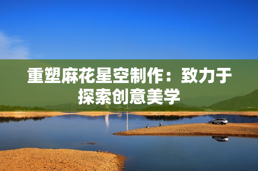 重塑麻花星空制作：致力于探索创意美学