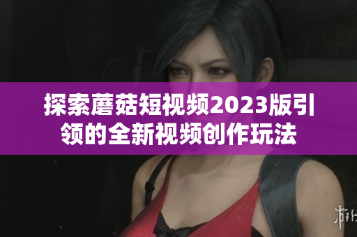 探索蘑菇短视频2023版引领的全新视频创作玩法