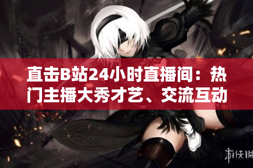 直击B站24小时直播间：热门主播大秀才艺、交流互动不停歇