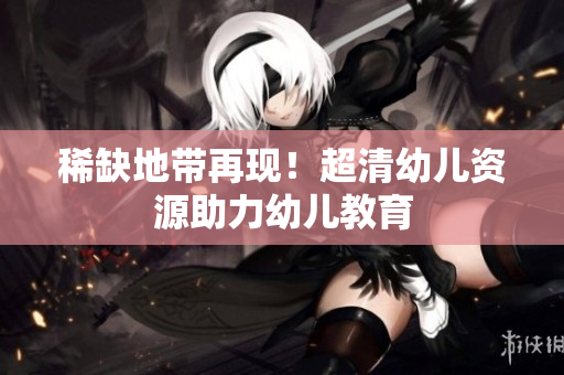 稀缺地带再现！超清幼儿资源助力幼儿教育