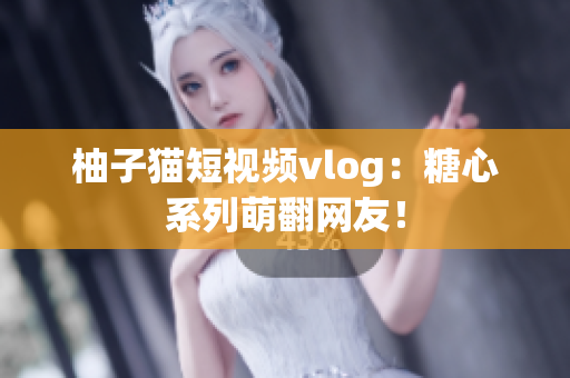 柚子猫短视频vlog：糖心系列萌翻网友！